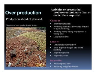 Over production
Production ahead of demand.
Disposal of over production of fruits.

Activities or process that
produces output more than or
earlier than required.
Caused by




Improper schedules
Producing items to a forecasted demand
or push producing.
Working on the wrong requirement at
wrong time.
Large batch sizes

Leads to 




Unbalanced material flow
Extra disposal charges and waste
handling
High storage cost
High utility cost

Reduced by© Copyright 2013 Jagriti Prasad




Reducing lead time
Balancing supply to demand

 