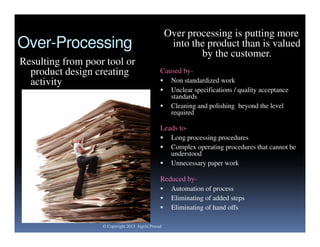 Over processing is putting more
into the product than is valued
by the customer.

Over-Processing
Resulting from poor tool or
product design creating
activity

Caused by



Non standardized work
Unclear specifications / quality acceptance
standards
Cleaning and polishing beyond the level
required

Leads to



Long processing procedures
Complex operating procedures that cannot be
understood
Unnecessary paper work

Reduced by


© Copyright 2013 Jagriti Prasad

Automation of process
Eliminating of added steps
Eliminating of hand offs

 