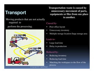 Transportation waste is caused by
unnecessary movement of parts,
equipments or files from one place
to another.

Transport

Moving products that are not actually
required to
Caused byperform the processing.
 Poor office layout


Unnecessary inventory



Multiple storage location /large storage area

Leads to

Large lead time



Delay in production

Reduced by

Reducing inventory



Reducing lead time



Matching the workspace to the flow of the
process

© Copyright 2013 Jagriti Prasad

 