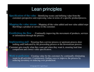 Lean principles
Specification of the value - Identifying wastes and defining value from the
customers perspective and expressing value in terms of a specific product/process.

Mapping the value stream - Mapping all the value added and non value added steps
that brings a product or service to the customer.

Establishing the flow - Continually improving the movement of products, services
or information through the process.

Implementing pull - Ensuring that a service process or upstream process does
nothing until indicated by the proceeding process or the downstream process.
Customer gets exactly what they want and when they want it, ensuring lead time
comparison and correct value specification.

Work to perfection - Creating value for the customers by continually eliminating
waste in all activities. Continuously finding ways to improve the process by
reducing inventory or reducing over production.
© Copyright 2013 Jagriti Prasad

 