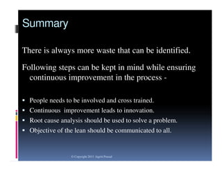 Summary
There is always more waste that can be identified.

Following steps can be kept in mind while ensuring
continuous improvement in the process  People needs to be involved and cross trained.
 Continuous improvement leads to innovation.
 Root cause analysis should be used to solve a problem.
 Objective of the lean should be communicated to all.

© Copyright 2013 Jagriti Prasad

 