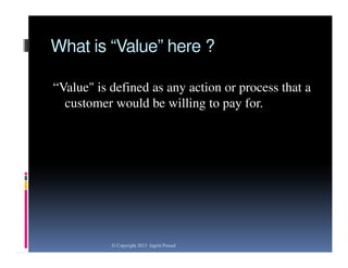 What is “Value” here ?
“Value" is defined as any action or process that a
customer would be willing to pay for.

© Copyright 2013 Jagriti Prasad

 