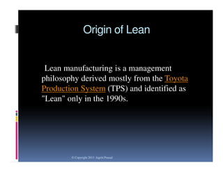 Origin of Lean

Lean manufacturing is a management
philosophy derived mostly from the Toyota
Production System (TPS) and identified as
"Lean" only in the 1990s.

© Copyright 2013 Jagriti Prasad

 