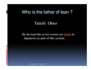 Who is the father of lean ?
Taiichi Ohno
He devised the seven wastes (or muda in
Japanese) as part of this system.

© Copyright 2013 Jagriti Prasad

 