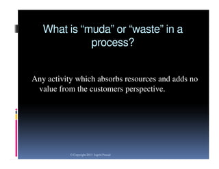 What is “muda” or “waste” in a
process?
Any activity which absorbs resources and adds no
value from the customers perspective.

© Copyright 2013 Jagriti Prasad

 