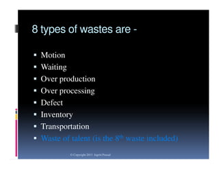 8 types of wastes are  Motion
 Waiting

 Over production
 Over processing
 Defect

 Inventory
 Transportation
 Waste of talent (is the 8th waste included)
© Copyright 2013 Jagriti Prasad

 