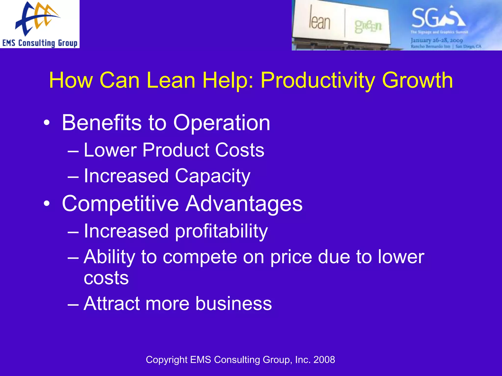 How Can Lean Help: Productivity Growth
• Benefits to Operation
  – Lower Product Costs
  – Increased Capacity
• Competitive Advantages
  – Increased profitability
  – Ability to compete on price due to lower
    costs
  – Attract more business

           Copyright EMS Consulting Group, Inc. 2008
 