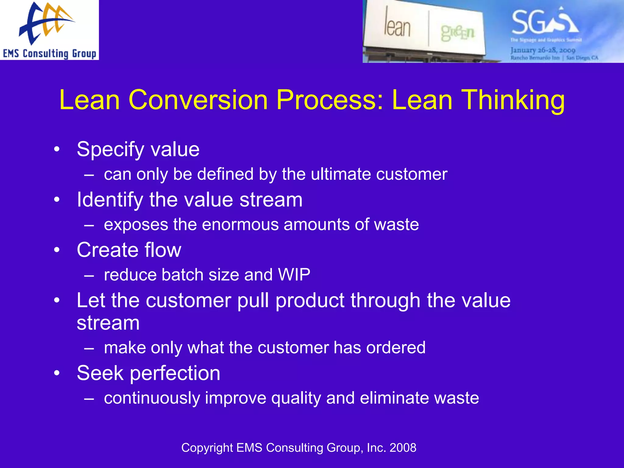 Lean Conversion Process: Lean Thinking
• Specify value
   – can only be defined by the ultimate customer
• Identify the value stream
   – exposes the enormous amounts of waste
• Create flow
   – reduce batch size and WIP
• Let the customer pull product through the value
  stream
   – make only what the customer has ordered
• Seek perfection
   – continuously improve quality and eliminate waste

               Copyright EMS Consulting Group, Inc. 2008
 