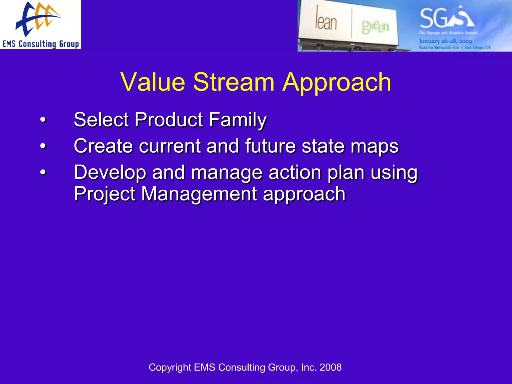 Value Stream Approach
•   Select Product Family
•   Create current and future state maps
•   Develop and manage action plan using
    Project Management approach




           Copyright EMS Consulting Group, Inc. 2008
 