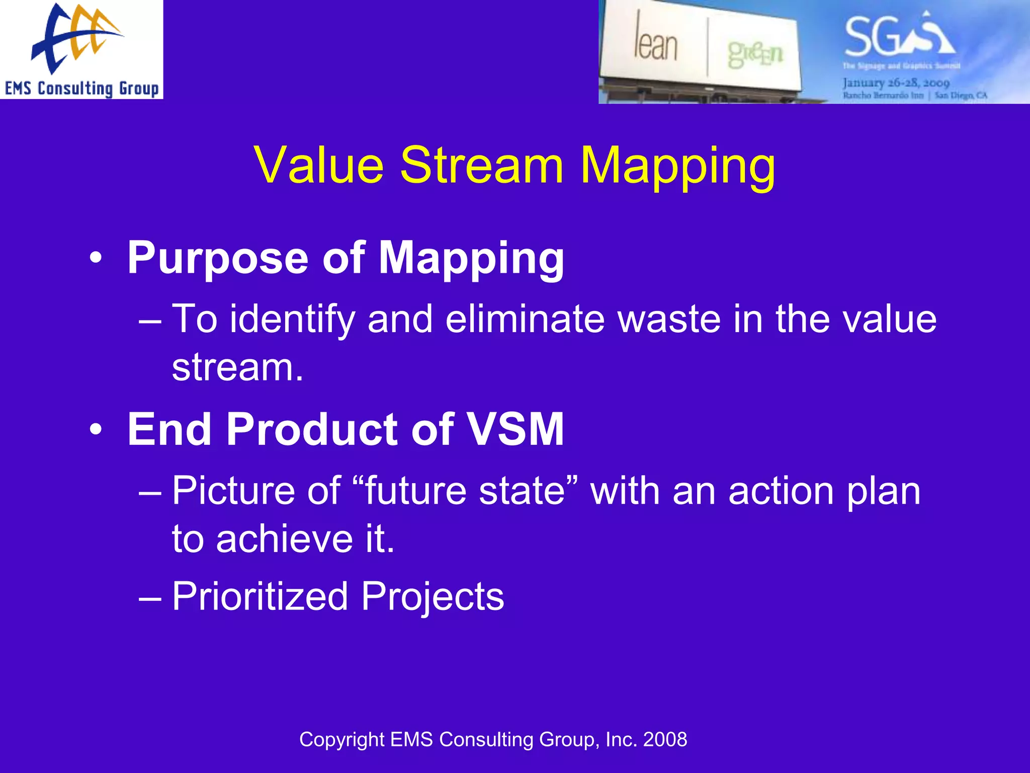 Value Stream Mapping
• Purpose of Mapping
  – To identify and eliminate waste in the value
    stream.
• End Product of VSM
  – Picture of ―future state‖ with an action plan
    to achieve it.
  – Prioritized Projects


           Copyright EMS Consulting Group, Inc. 2008
 