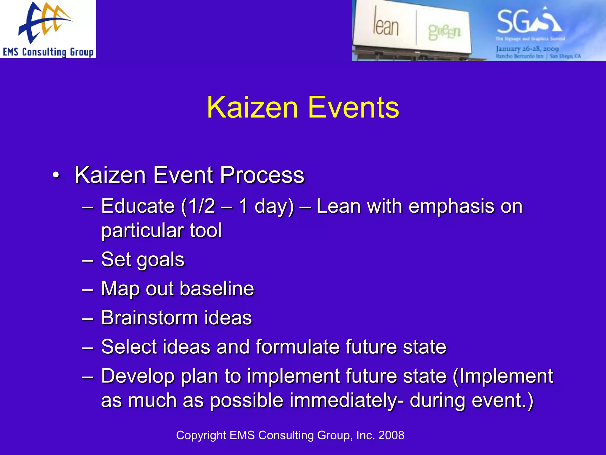 Kaizen Events

• Kaizen Event Process
  – Educate (1/2 – 1 day) – Lean with emphasis on
    particular tool
  – Set goals
  – Map out baseline
  – Brainstorm ideas
  – Select ideas and formulate future state
  – Develop plan to implement future state (Implement
    as much as possible immediately- during event.)
            Copyright EMS Consulting Group, Inc. 2008
 