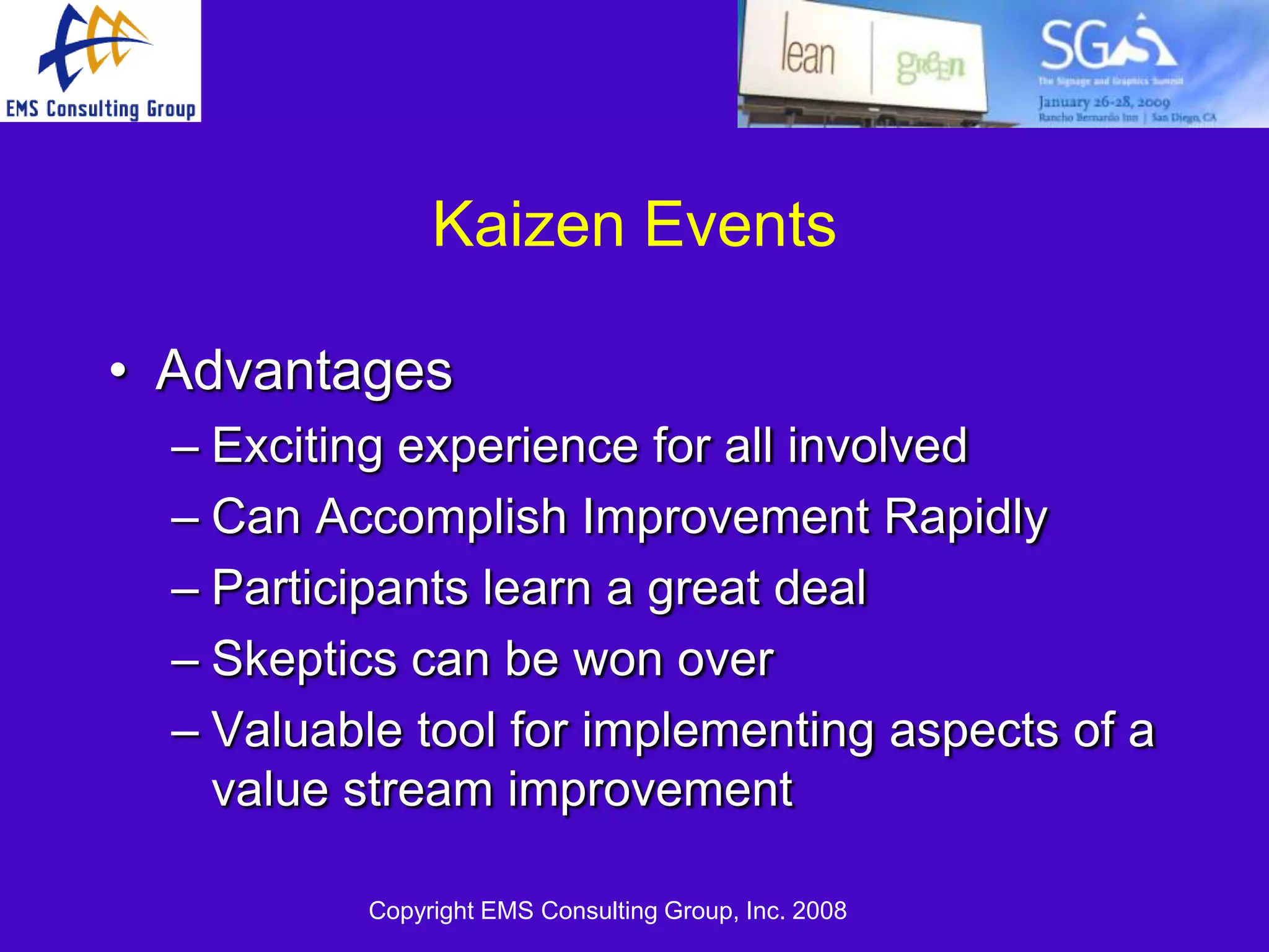 Kaizen Events

• Advantages
  – Exciting experience for all involved
  – Can Accomplish Improvement Rapidly
  – Participants learn a great deal
  – Skeptics can be won over
  – Valuable tool for implementing aspects of a
    value stream improvement

           Copyright EMS Consulting Group, Inc. 2008
 