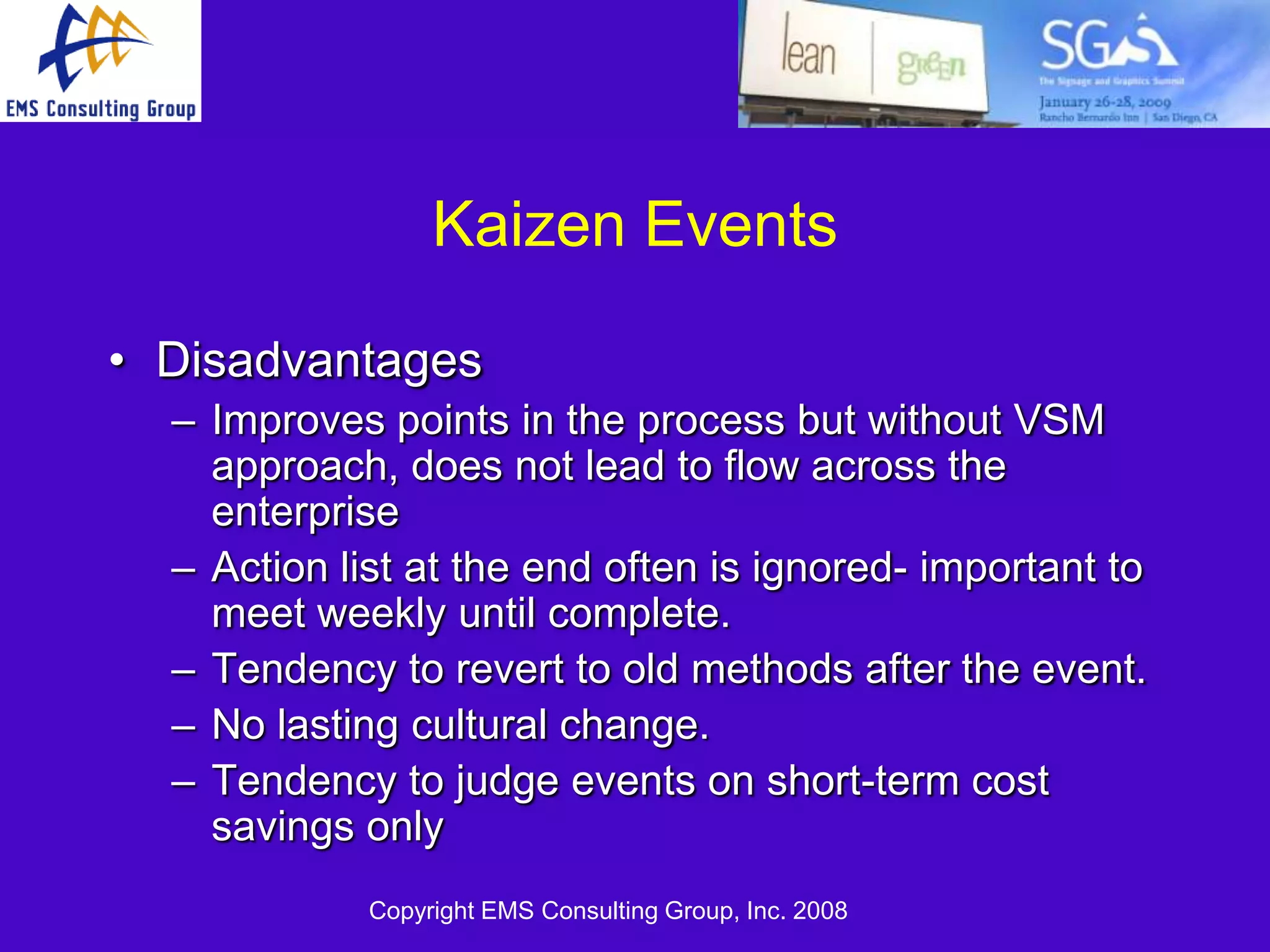 Kaizen Events

• Disadvantages
  – Improves points in the process but without VSM
    approach, does not lead to flow across the
    enterprise
  – Action list at the end often is ignored- important to
    meet weekly until complete.
  – Tendency to revert to old methods after the event.
  – No lasting cultural change.
  – Tendency to judge events on short-term cost
    savings only
             Copyright EMS Consulting Group, Inc. 2008
 