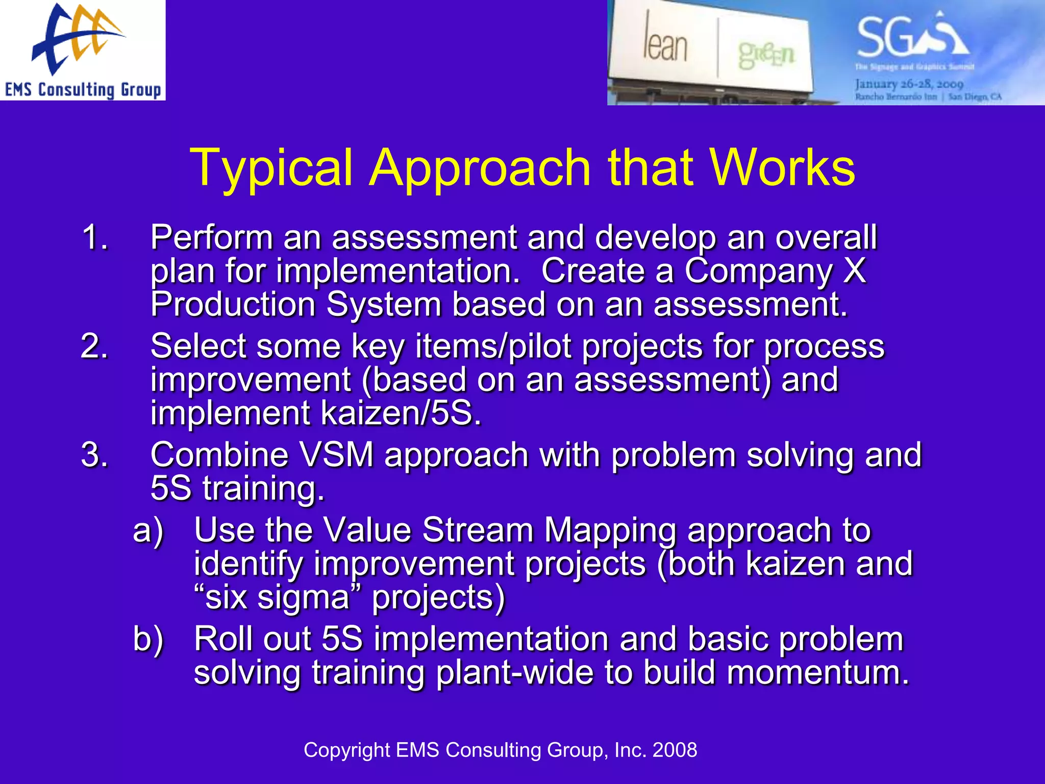 Typical Approach that Works
1.  Perform an assessment and develop an overall
    plan for implementation. Create a Company X
    Production System based on an assessment.
2. Select some key items/pilot projects for process
    improvement (based on an assessment) and
    implement kaizen/5S.
3. Combine VSM approach with problem solving and
    5S training.
   a) Use the Value Stream Mapping approach to
       identify improvement projects (both kaizen and
       ―six sigma‖ projects)
   b) Roll out 5S implementation and basic problem
       solving training plant-wide to build momentum.

              Copyright EMS Consulting Group, Inc. 2008
 