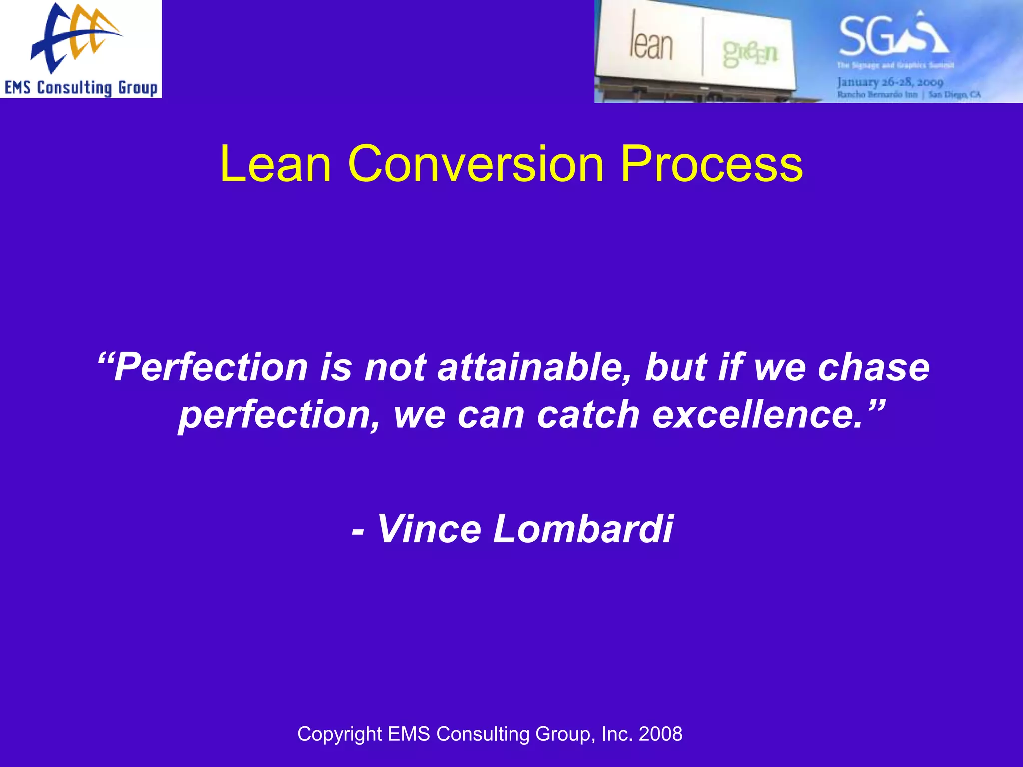 Lean Conversion Process


“Perfection is not attainable, but if we chase
    perfection, we can catch excellence.”

                - Vince Lombardi



           Copyright EMS Consulting Group, Inc. 2008
 