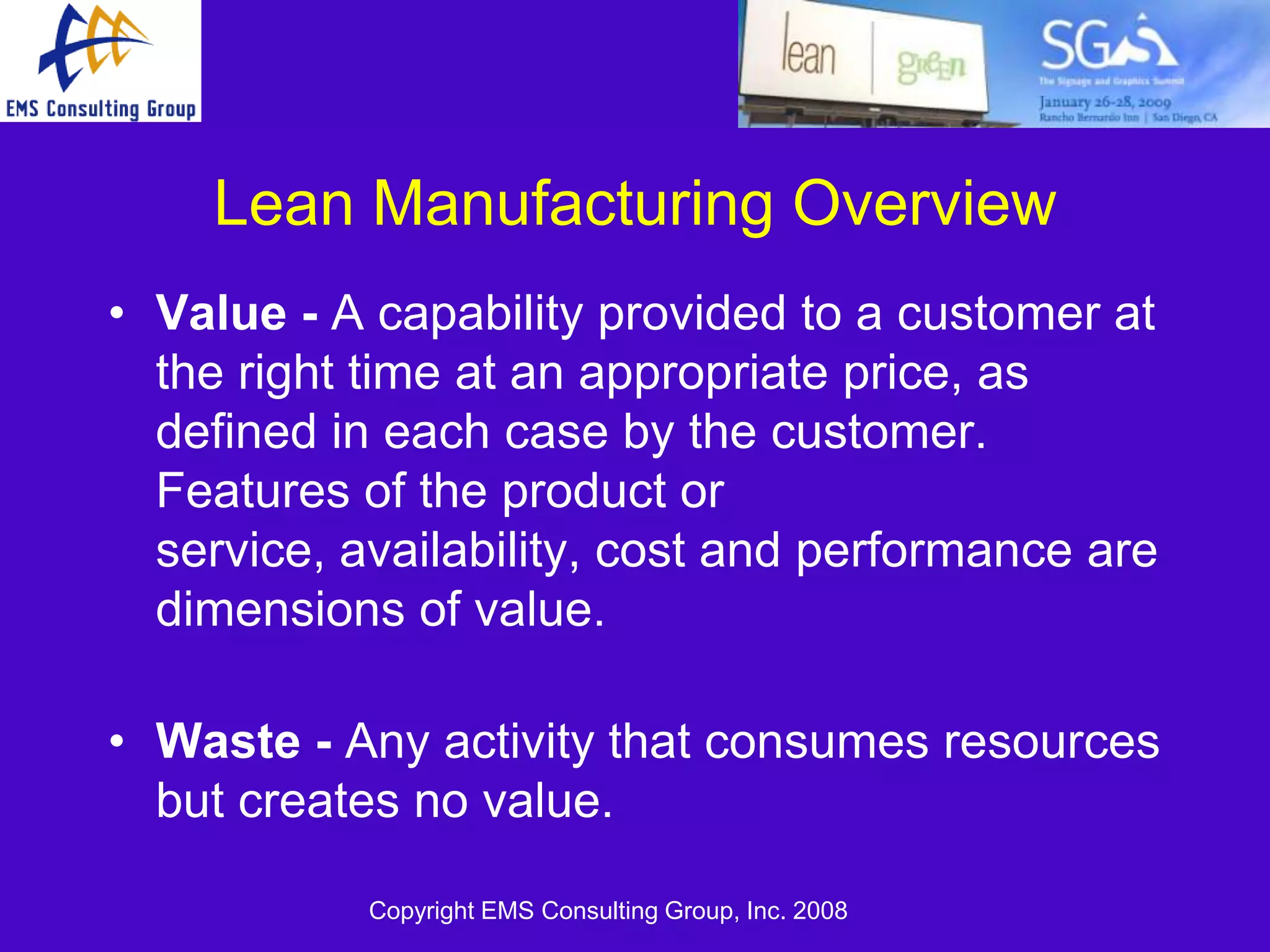Lean Manufacturing Overview
• Value - A capability provided to a customer at
  the right time at an appropriate price, as
  defined in each case by the customer.
  Features of the product or
  service, availability, cost and performance are
  dimensions of value.

• Waste - Any activity that consumes resources
  but creates no value.

            Copyright EMS Consulting Group, Inc. 2008
 