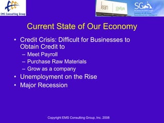 Current State of Our Economy
• Credit Crisis: Difficult for Businesses to
  Obtain Credit to
   – Meet Payroll
   – Purchase Raw Materials
   – Grow as a company
• Unemployment on the Rise
• Major Recession



            Copyright EMS Consulting Group, Inc. 2008
 