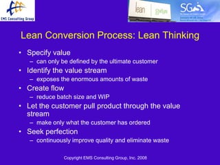 Lean Conversion Process: Lean Thinking
• Specify value
   – can only be defined by the ultimate customer
• Identify the value stream
   – exposes the enormous amounts of waste
• Create flow
   – reduce batch size and WIP
• Let the customer pull product through the value
  stream
   – make only what the customer has ordered
• Seek perfection
   – continuously improve quality and eliminate waste

               Copyright EMS Consulting Group, Inc. 2008
 
