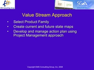 Value Stream Approach
•   Select Product Family
•   Create current and future state maps
•   Develop and manage action plan using
    Project Management approach




           Copyright EMS Consulting Group, Inc. 2008
 