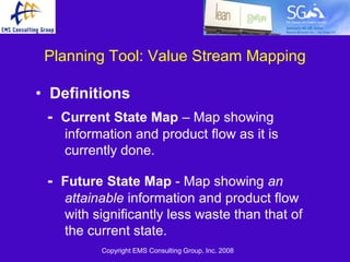 Planning Tool: Value Stream Mapping

• Definitions
  - Current State Map – Map showing
    information and product flow as it is
    currently done.

 - Future State Map - Map showing an
    attainable information and product flow
    with significantly less waste than that of
    the current state.
          Copyright EMS Consulting Group, Inc. 2008
 