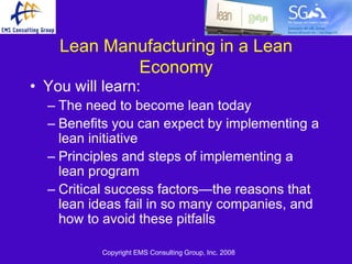 Lean Manufacturing in a Lean
            Economy
• You will learn:
  – The need to become lean today
  – Benefits you can expect by implementing a
    lean initiative
  – Principles and steps of implementing a
    lean program
  – Critical success factors—the reasons that
    lean ideas fail in so many companies, and
    how to avoid these pitfalls

           Copyright EMS Consulting Group, Inc. 2008
 