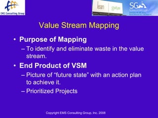 Value Stream Mapping
• Purpose of Mapping
  – To identify and eliminate waste in the value
    stream.
• End Product of VSM
  – Picture of ―future state‖ with an action plan
    to achieve it.
  – Prioritized Projects


           Copyright EMS Consulting Group, Inc. 2008
 