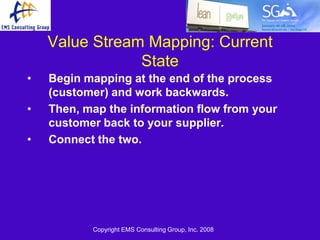 Value Stream Mapping: Current
                State
•   Begin mapping at the end of the process
    (customer) and work backwards.
•   Then, map the information flow from your
    customer back to your supplier.
•   Connect the two.




           Copyright EMS Consulting Group, Inc. 2008
 