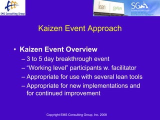 Kaizen Event Approach

• Kaizen Event Overview
  – 3 to 5 day breakthrough event
  – ―Working level‖ participants w. facilitator
  – Appropriate for use with several lean tools
  – Appropriate for new implementations and
    for continued improvement


           Copyright EMS Consulting Group, Inc. 2008
 