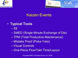 Kaizen Events

• Typical Tools
  – 5S
  – SMED (Single Minute Exchange of Die)
  – TPM (Total Productive Maintenance)
  – Mistake Proof (Poka-Yoke)
  – Visual Controls
  – One-Piece Flow/Takt Time/Layout
         Copyright EMS Consulting Group, Inc. 2008
 