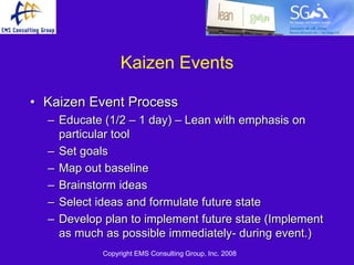Kaizen Events

• Kaizen Event Process
  – Educate (1/2 – 1 day) – Lean with emphasis on
    particular tool
  – Set goals
  – Map out baseline
  – Brainstorm ideas
  – Select ideas and formulate future state
  – Develop plan to implement future state (Implement
    as much as possible immediately- during event.)
            Copyright EMS Consulting Group, Inc. 2008
 