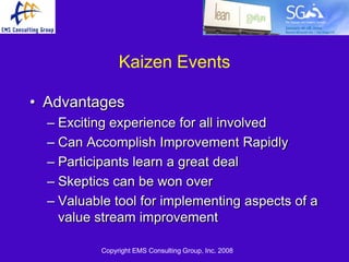 Kaizen Events

• Advantages
  – Exciting experience for all involved
  – Can Accomplish Improvement Rapidly
  – Participants learn a great deal
  – Skeptics can be won over
  – Valuable tool for implementing aspects of a
    value stream improvement

           Copyright EMS Consulting Group, Inc. 2008
 