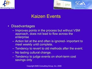 Kaizen Events

• Disadvantages
  – Improves points in the process but without VSM
    approach, does not lead to flow across the
    enterprise
  – Action list at the end often is ignored- important to
    meet weekly until complete.
  – Tendency to revert to old methods after the event.
  – No lasting cultural change.
  – Tendency to judge events on short-term cost
    savings only
             Copyright EMS Consulting Group, Inc. 2008
 