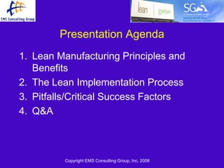 Presentation Agenda
1. Lean Manufacturing Principles and
   Benefits
2. The Lean Implementation Process
3. Pitfalls/Critical Success Factors
4. Q&A



         Copyright EMS Consulting Group, Inc. 2008
 