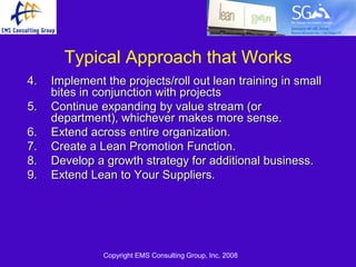 Typical Approach that Works
4.   Implement the projects/roll out lean training in small
     bites in conjunction with projects
5.   Continue expanding by value stream (or
     department), whichever makes more sense.
6.   Extend across entire organization.
7.   Create a Lean Promotion Function.
8.   Develop a growth strategy for additional business.
9.   Extend Lean to Your Suppliers.




               Copyright EMS Consulting Group, Inc. 2008
 