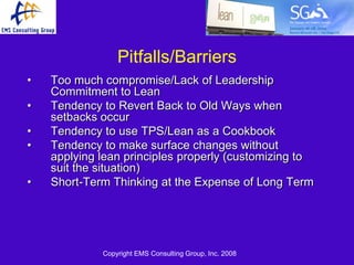 Pitfalls/Barriers
•   Too much compromise/Lack of Leadership
    Commitment to Lean
•   Tendency to Revert Back to Old Ways when
    setbacks occur
•   Tendency to use TPS/Lean as a Cookbook
•   Tendency to make surface changes without
    applying lean principles properly (customizing to
    suit the situation)
•   Short-Term Thinking at the Expense of Long Term




             Copyright EMS Consulting Group, Inc. 2008
 