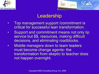 Leadership
•   Top management support /commitment is
    critical for successful lean transformation.
•   Support and commitment means not only lip
    service but $$, resources, making difficult
    decisions, and eliminating roadblocks.
•   Middle managers down to team leaders
    must become change agents- the
    transformation from skeptic to teacher does
    not happen overnight.


            Copyright EMS Consulting Group, Inc. 2008
 
