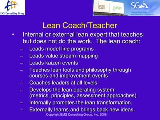 Lean Coach/Teacher
•   Internal or external lean expert that teaches
    but does not do the work. The lean coach:
    –   Leads model line programs
    –   Leads value stream mapping
    –   Leads kaizen events
    –   Teaches lean tools and philosophy through
        courses and improvement events
    –   Coaches leaders at all levels
    –   Develops the lean operating system
        (metrics, principles, assessment approaches)
    –   Internally promotes the lean transformation.
    –   Externally learns and brings back new ideas.
              Copyright EMS Consulting Group, Inc. 2008
 