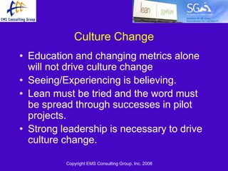 Culture Change
• Education and changing metrics alone
  will not drive culture change
• Seeing/Experiencing is believing.
• Lean must be tried and the word must
  be spread through successes in pilot
  projects.
• Strong leadership is necessary to drive
  culture change.

          Copyright EMS Consulting Group, Inc. 2008
 