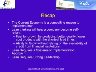 Recap
• The Current Economy is a compelling reason to
  implement lean
• Lean thinking will help a company become self-
  reliant:
   – Fuel for growth by producing better quality, lower
      cost products with the shortest lead times.
   – Ability to Grow without relying on the availability of
      credit from financial institutions.
• Lean Requires a Systematic Implementation
  Approach
• Lean Requires Strong Leadership


              Copyright EMS Consulting Group, Inc. 2008
 