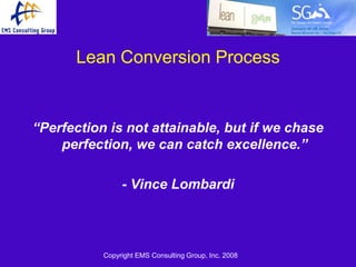 Lean Conversion Process


“Perfection is not attainable, but if we chase
    perfection, we can catch excellence.”

                - Vince Lombardi



           Copyright EMS Consulting Group, Inc. 2008
 
