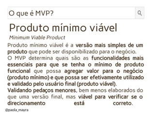 Produto mínimo viável é a versão mais simples de um
produto que pode ser disponibilizado para o negócio.
O MVP determina quais são as funcionalidades mais
essenciais para que se tenha o mínimo de produto
funcional que possa agregar valor para o negócio
(produto mínimo) e que possa ser efetivamente utilizado
e validado pelo usuário final (produto viável).
Validando pedaços menores, bem menos elaborados do
que uma versão final, mas viável para verificar se o
direcionamento está correto.
O que é MVP?
Minimum Viable Product
Produto mínimo viável
@paola_mayra
 