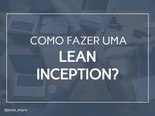 LEAN
INCEPTION?
COMO FAZER UMA
@paola_mayra
 