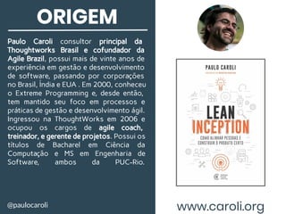 ORIGEM
Paulo Caroli consultor principal da
Thoughtworks Brasil e cofundador da
Agile Brazil, possui mais de vinte anos de
experiência em gestão e desenvolvimento
de software, passando por corporações
no Brasil, Índia e EUA . Em 2000, conheceu
o Extreme Programming e, desde então,
tem mantido seu foco em processos e
práticas de gestão e desenvolvimento ágil.
Ingressou na ThoughtWorks em 2006 e
ocupou os cargos de agile coach,
treinador, e gerente de projetos. Possui os
títulos de Bacharel em Ciência da
Computação e MS em Engenharia de
Software, ambos da PUC-Rio.
@paulocaroli www.caroli.org
 