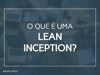 LEAN
INCEPTION?
O QUE É UMA
@paola_mayra
 