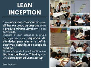 LEAN
INCEPTION
É um workshop colaborativo para
alinhar um grupo de pessoas sobre
o produto mínimo viável (MVP) a ser
construído.
Durante a Lean Inception o grupo
participa de uma sequência de
atividades para alinhar e definir
objetivos, estratégias e escopo do
produto.
O workshop de Lean Inception usa
técnicas de Design Thinking com
uma abordagem de Lean Startup.
@paola_mayra
 