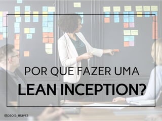 LEAN INCEPTION?
POR QUE FAZER UMA
@paola_mayra
 