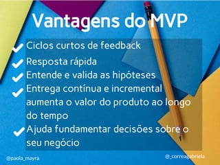 Ciclos curtos de feedback
Resposta rápida
Entende e valida as hipóteses
Entrega contínua e incremental
aumenta o valor do produto ao longo
do tempo
Ajuda fundamentar decisões sobre o
seu negócio
Vantagens do MVP
@paola_mayra @_correagabriela
 