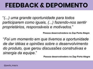 “(...) uma grande oportunidade para todos
participarem como iguais, (...) fazendo-nos sentir
proprietários, responsáveis e motivados.”
Pessoa desenvolvedora no Zap Porto Alegre
FEEDBACK & DEPOIMENTO
@paola_mayra
“Foi um momento em que tivemos a oportunidade
de dar idéias e opiniões sobre o desenvolvimento
do produto, que gerou discussões construtivas e
sinergia da equipe.”
Pessoa desenvolvedora no Zap Porto Alegre
 