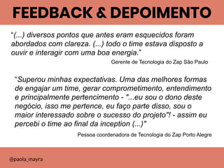 “(...) diversos pontos que antes eram esquecidos foram
abordados com clareza. (...) todo o time estava disposto a
ouvir e interagir com uma boa energia.”
Gerente de Tecnologia do Zap São Paulo
FEEDBACK & DEPOIMENTO
@paola_mayra
“Superou minhas expectativas. Uma das melhores formas
de engajar um time, gerar comprometimento, entendimento
e principalmente pertencimento - "...eu sou o dono deste
negócio, isso me pertence, eu faço parte disso, sou o
maior interessado sobre o sucesso do projeto"! - assim eu
percebi o time ao final da inception (...)"
Pessoa coordenadora de Tecnologia do Zap Porto Alegre
 