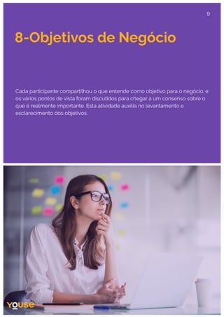 8-Objetivos de Negócio
Cada participante compartilhou o que entende como objetivo para o negócio, e
os vários pontos de vista foram discutidos para chegar a um consenso sobre o
que é realmente importante. Esta atividade auxilia no levantamento e
esclarecimento dos objetivos.
9
 